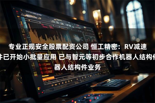 专业正规安全股票配资公司 恒工精密：RV减速器部件已开始小批量应用 已与智元等初步合作机器人结构件业务