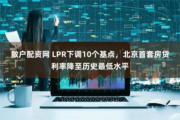 散户配资网 LPR下调10个基点，北京首套房贷利率降至历史最低水平