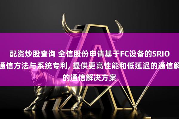 配资炒股查询 全信股份申请基于FC设备的SRIO多通道通信方法与系统专利, 提供更高性能和低延迟的通信解决方案