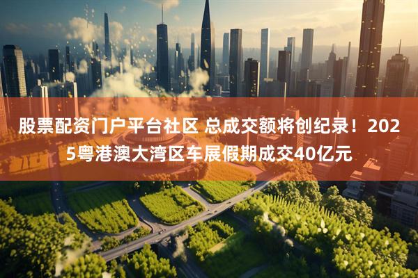 股票配资门户平台社区 总成交额将创纪录！2025粤港澳大湾区车展假期成交40亿元