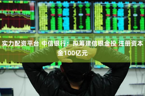 实力配资平台 中信银行：拟筹建信银金投 注册资本金100亿元