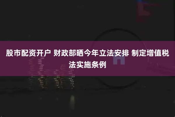 股市配资开户 财政部晒今年立法安排 制定增值税法实施条例