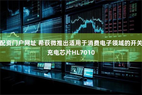 配资门户网址 希荻微推出适用于消费电子领域的开关充电芯片HL7010