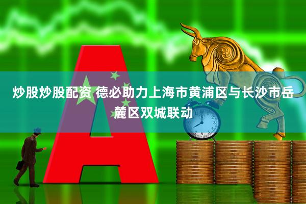 炒股炒股配资 德必助力上海市黄浦区与长沙市岳麓区双城联动