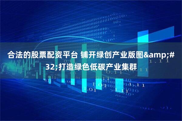合法的股票配资平台 铺开绿创产业版图&#32;打造绿色低碳产业集群