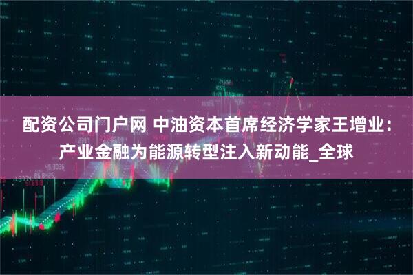 配资公司门户网 中油资本首席经济学家王增业：产业金融为能源转型注入新动能_全球