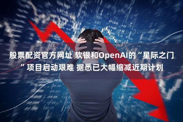 股票配资官方网址 软银和OpenAI的“星际之门”项目启动艰难 据悉已大幅缩减近期计划