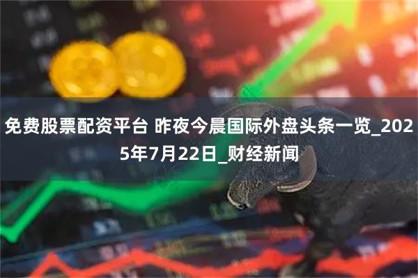 免费股票配资平台 昨夜今晨国际外盘头条一览_2025年7月22日_财经新闻