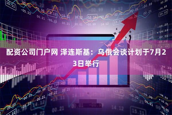 配资公司门户网 泽连斯基：乌俄会谈计划于7月23日举行