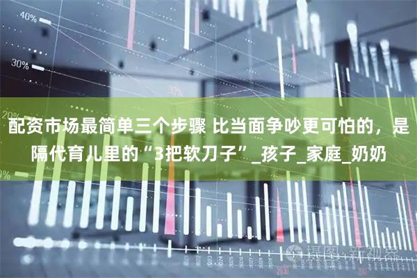 配资市场最简单三个步骤 比当面争吵更可怕的，是隔代育儿里的“3把软刀子”_孩子_家庭_奶奶