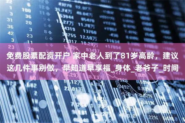 免费股票配资开户 家中老人到了81岁高龄，建议这几件事别做，早知道早享福_身体_老爷子_时间