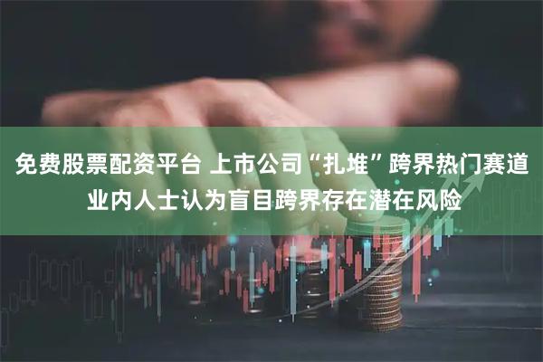 免费股票配资平台 上市公司“扎堆”跨界热门赛道 业内人士认为盲目跨界存在潜在风险